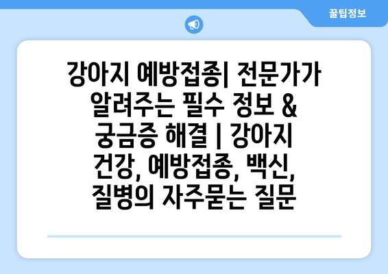 강아지 예방접종| 전문가가 알려주는 필수 정보 & 궁금증 해결 | 강아지 건강, 예방접종, 백신, 질병