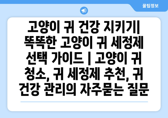 고양이 귀 건강 지키기| 똑똑한 고양이 귀 세정제 선택 가이드 | 고양이 귀 청소, 귀 세정제 추천, 귀 건강 관리